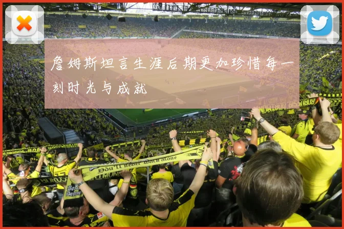 詹姆斯坦言生涯后期更加珍惜每一刻时光与成就