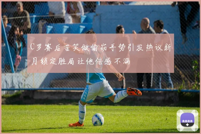 C罗赛后苦笑做偷窃手势引发热议新月锁定胜局让他倍感不满