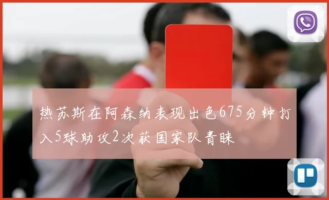 热苏斯在阿森纳表现出色675分钟打入5球助攻2次获国家队青睐