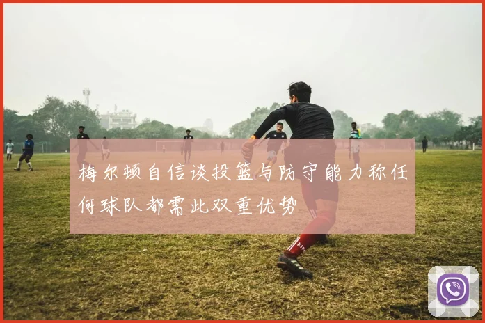 梅尔顿自信谈投篮与防守能力称任何球队都需此双重优势