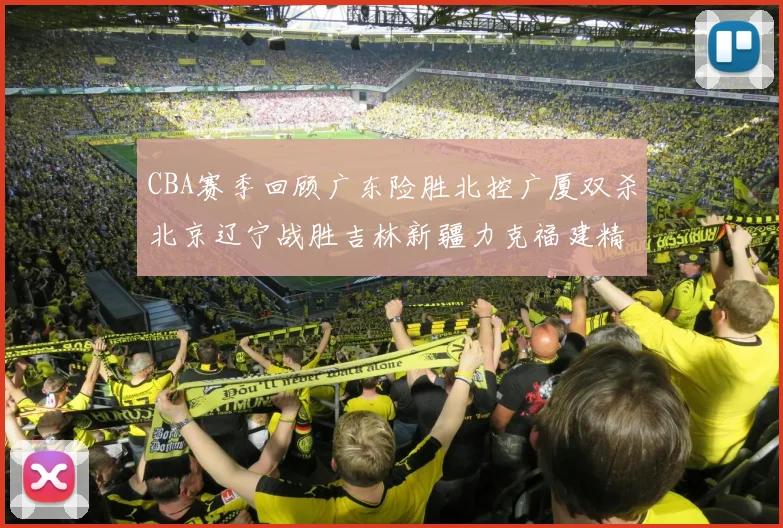CBA赛季回顾广东险胜北控广厦双杀北京辽宁战胜吉林新疆力克福建精彩纷呈