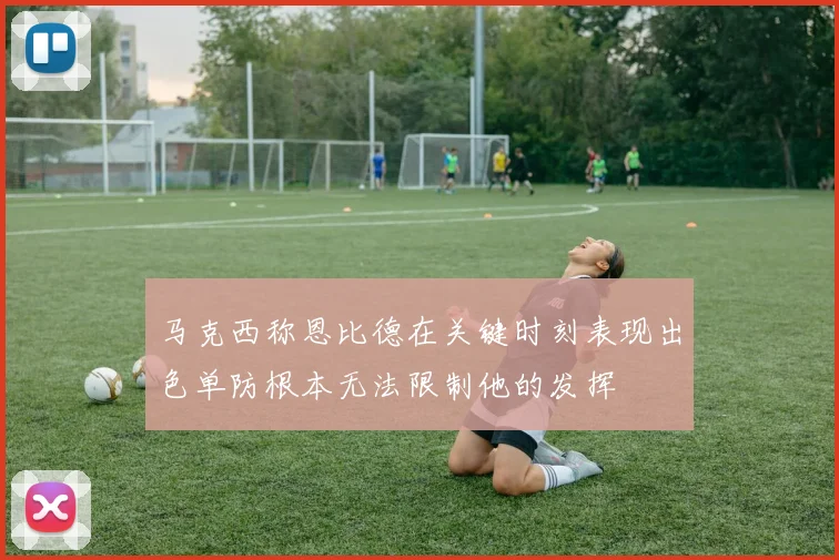 马克西称恩比德在关键时刻表现出色单防根本无法限制他的发挥