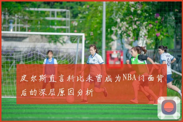 皮尔斯直言科比未曾成为NBA门面背后的深层原因分析