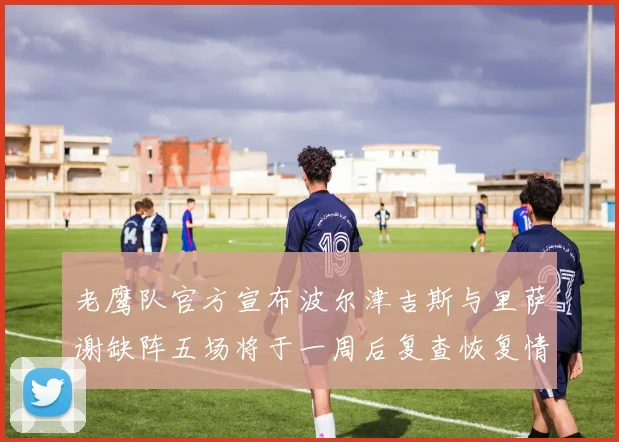 老鹰队官方宣布波尔津吉斯与里萨谢缺阵五场将于一周后复查恢复情况
