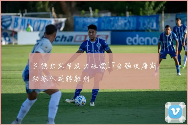 兰德尔末节发力独揽17分强攻唐斯助球队逆转胜利