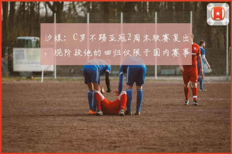 沙媒：C罗不踢亚冠2周末联赛复出，现阶段他的回归仅限于国内赛事