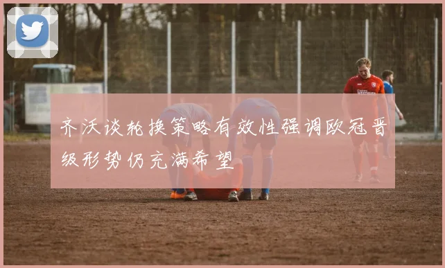 齐沃谈轮换策略有效性强调欧冠晋级形势仍充满希望