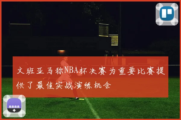 文班亚马称NBA杯决赛为重要比赛提供了最佳实战演练机会