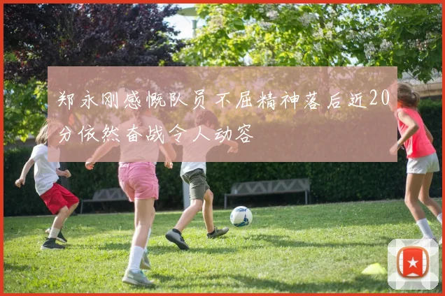 郑永刚感慨队员不屈精神落后近20分依然奋战令人动容