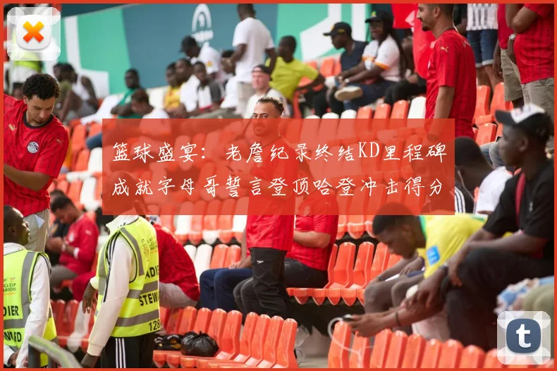 篮球盛宴：老詹纪录终结KD里程碑成就字母哥誓言登顶哈登冲击得分前十