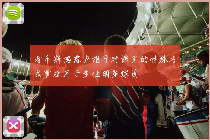 考辛斯揭露卢指导对保罗的特殊方式曾适用于多位明星球员