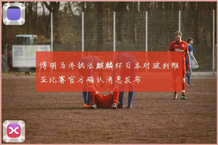 傅明马济执法麒麟杯日本对玻利维亚比赛官方确认消息发布