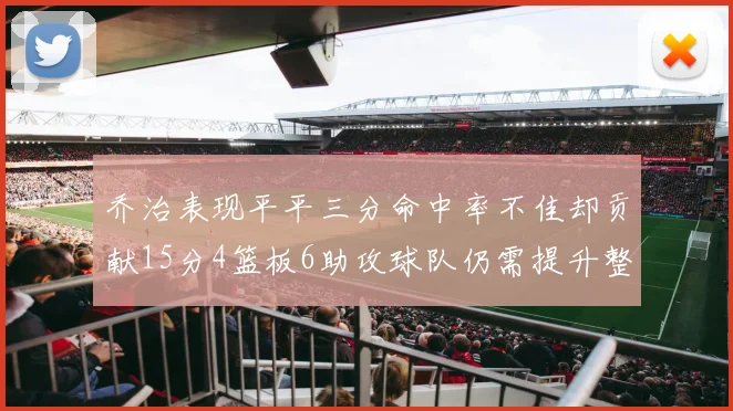 乔治表现平平三分命中率不佳却贡献15分4篮板6助攻球队仍需提升整体状态