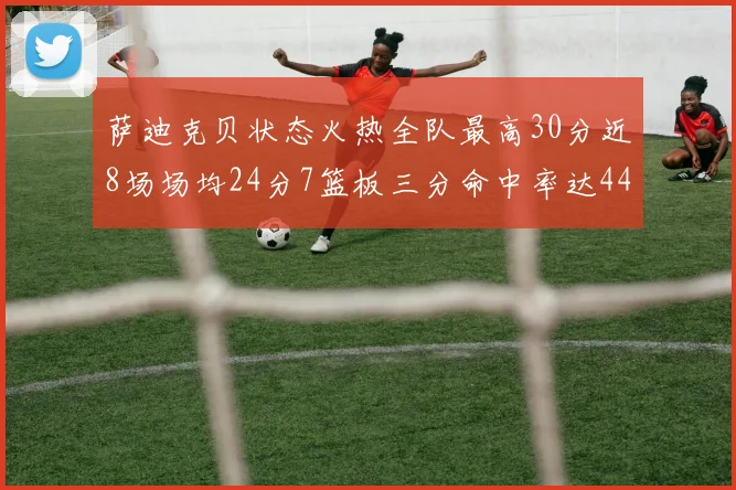 萨迪克贝状态火热全队最高30分近8场场均24分7篮板三分命中率达44